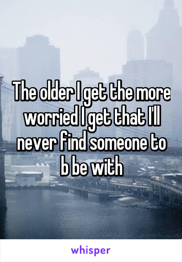 The older I get the more worried I get that I'll never find someone to b be with