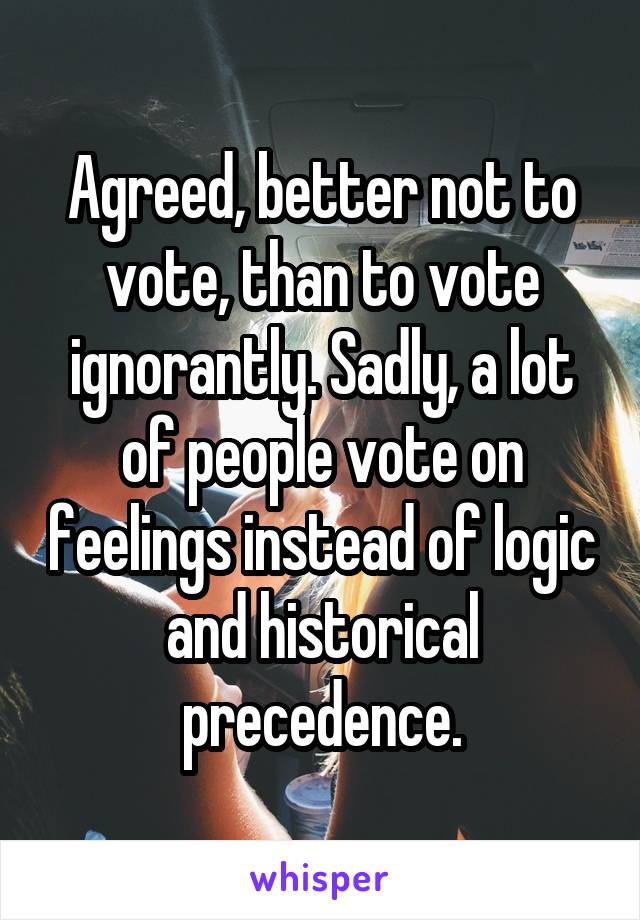 Agreed, better not to vote, than to vote ignorantly. Sadly, a lot of people vote on feelings instead of logic and historical precedence.