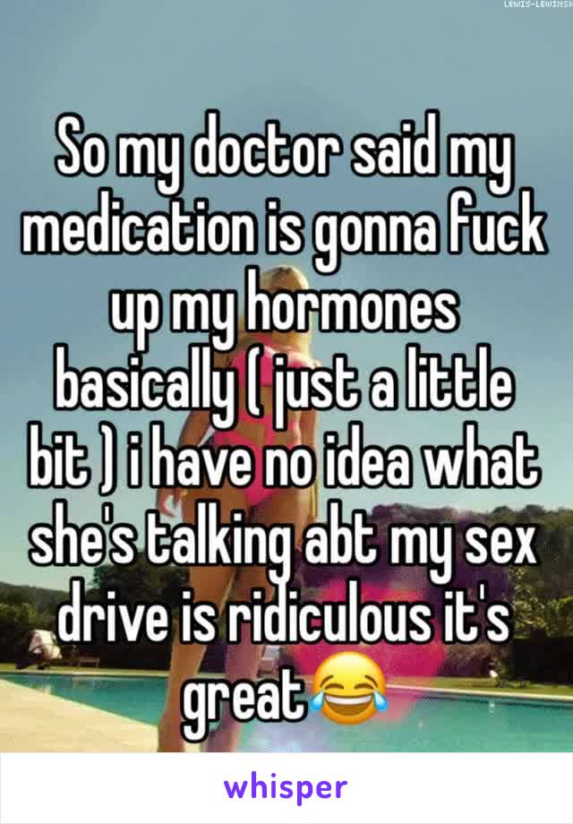 So my doctor said my medication is gonna fuck up my hormones basically ( just a little bit ) i have no idea what she's talking abt my sex drive is ridiculous it's great😂