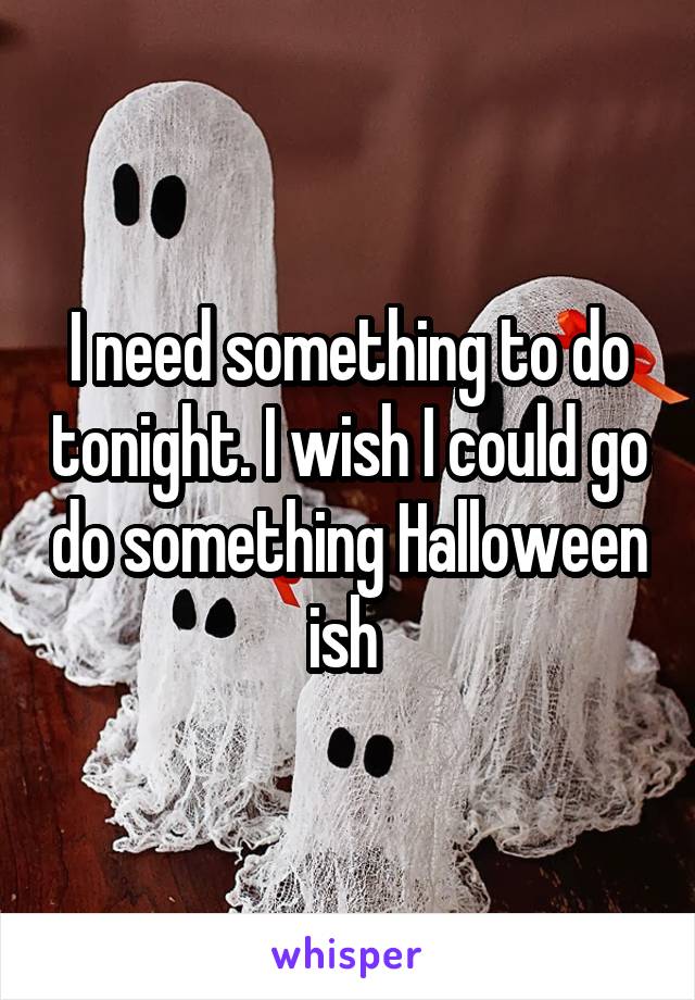 I need something to do tonight. I wish I could go do something Halloween ish 