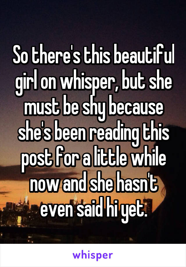 So there's this beautiful girl on whisper, but she must be shy because she's been reading this post for a little while now and she hasn't even said hi yet.