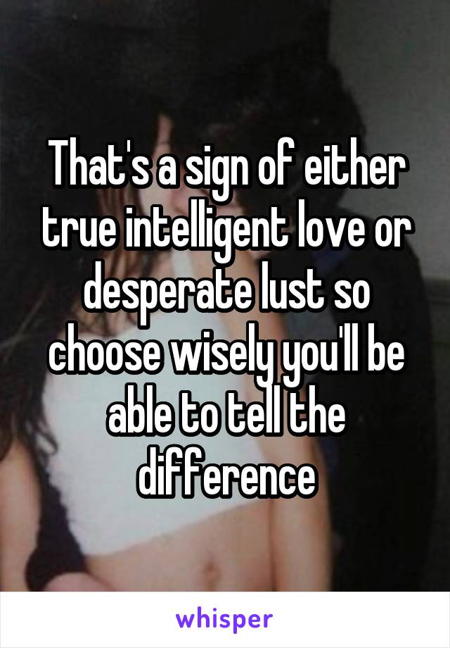 That's a sign of either true intelligent love or desperate lust so choose wisely you'll be able to tell the difference