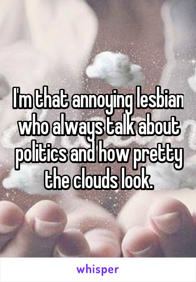 I'm that annoying lesbian who always talk about politics and how pretty the clouds look.