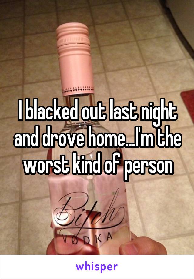 I blacked out last night and drove home...I'm the worst kind of person
