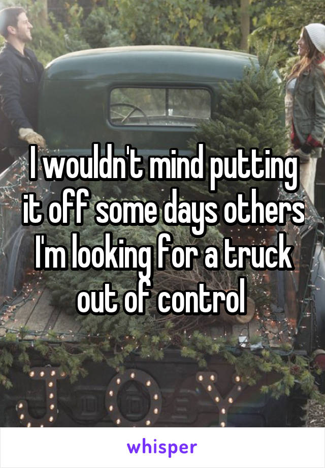 I wouldn't mind putting it off some days others I'm looking for a truck out of control 