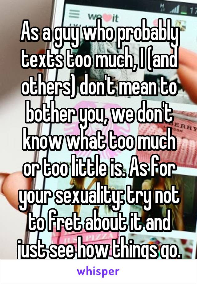 As a guy who probably texts too much, I (and others) don't mean to bother you, we don't know what too much or too little is. As for your sexuality: try not to fret about it and just see how things go.