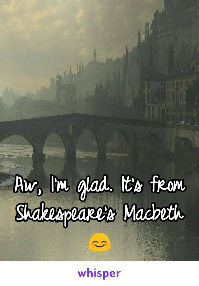 Aw, I'm glad. It's from Shakespeare's Macbeth 😊