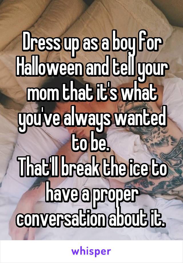 Dress up as a boy for Halloween and tell your mom that it's what you've always wanted to be. 
That'll break the ice to have a proper conversation about it. 