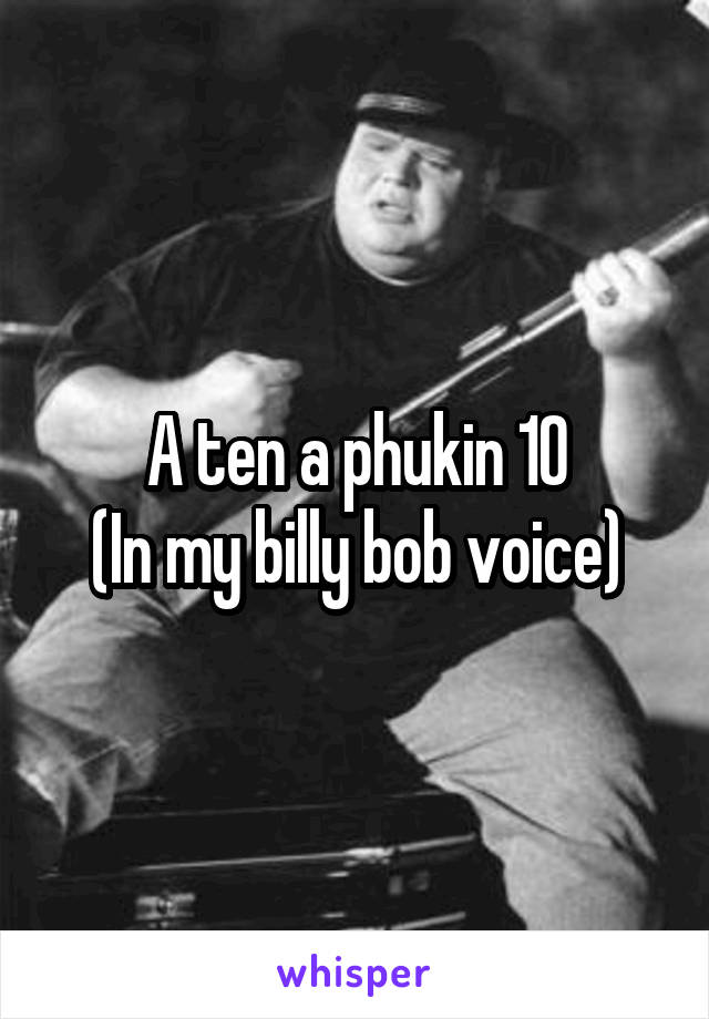 A ten a phukin 10
(In my billy bob voice)