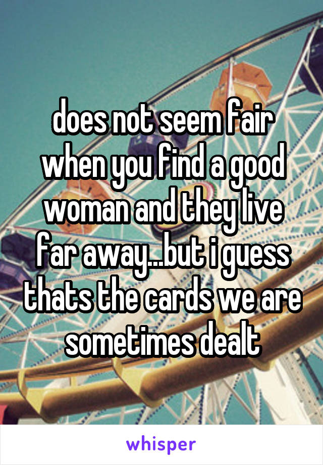does not seem fair when you find a good woman and they live far away...but i guess thats the cards we are sometimes dealt