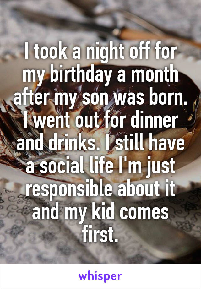 I took a night off for my birthday a month after my son was born. I went out for dinner and drinks. I still have a social life I'm just responsible about it and my kid comes first.
