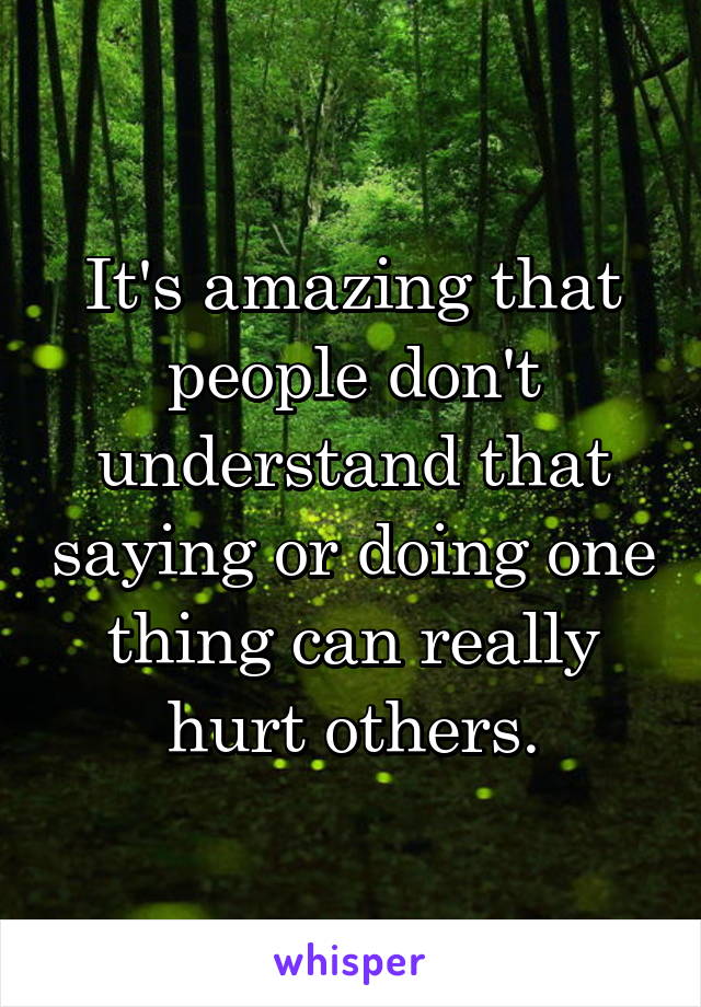 It's amazing that people don't understand that saying or doing one thing can really hurt others.