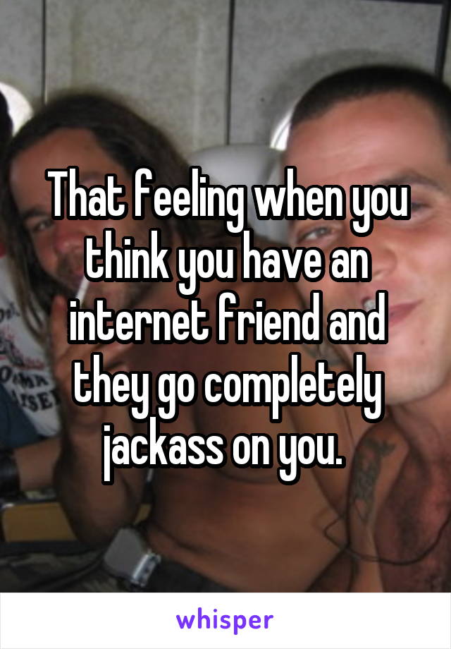 That feeling when you think you have an internet friend and they go completely jackass on you. 