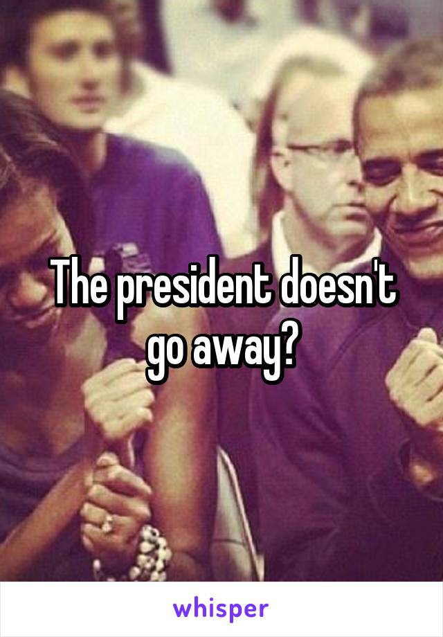 The president doesn't go away?