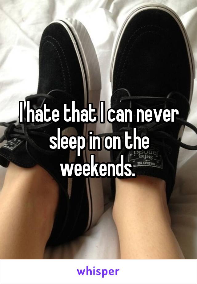 I hate that I can never sleep in on the weekends. 