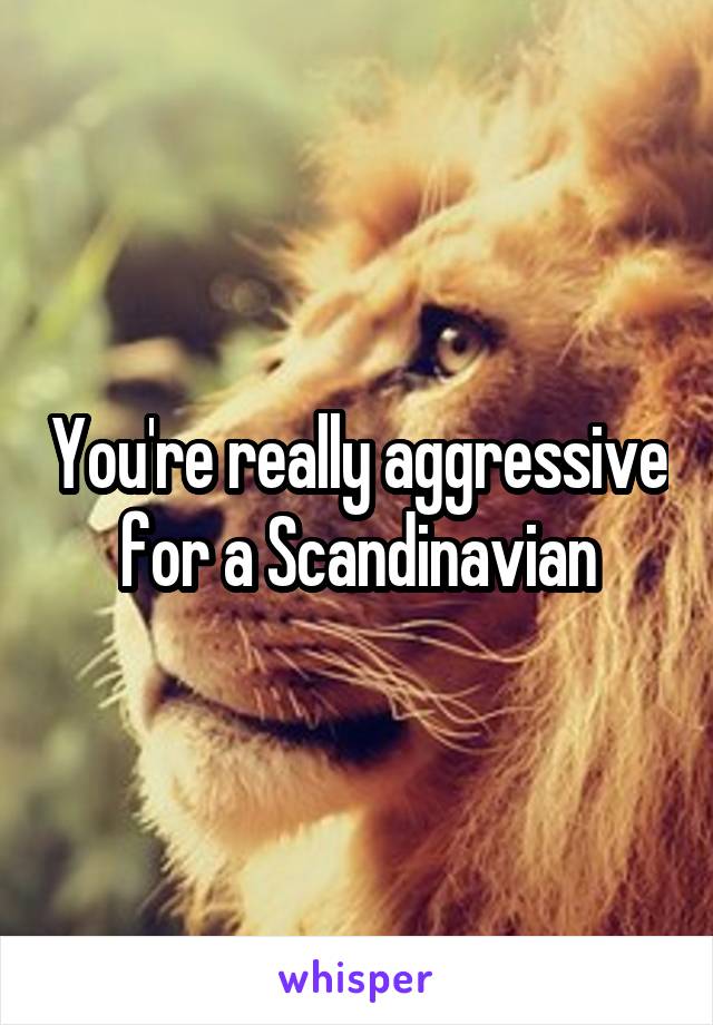 You're really aggressive for a Scandinavian