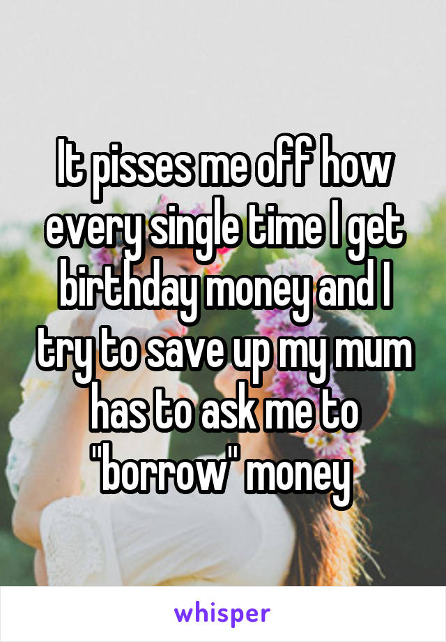 It pisses me off how every single time I get birthday money and I try to save up my mum has to ask me to "borrow" money 