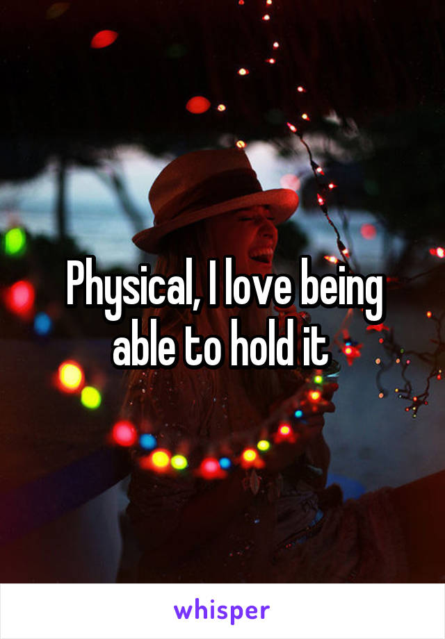 Physical, I love being able to hold it 