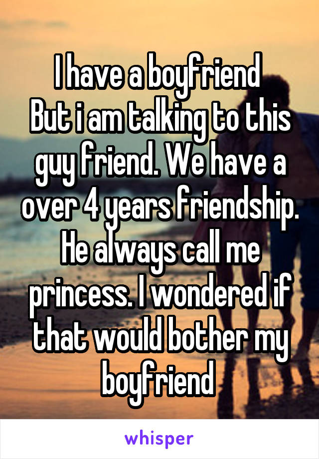 I have a boyfriend 
But i am talking to this guy friend. We have a over 4 years friendship. He always call me princess. I wondered if that would bother my boyfriend 