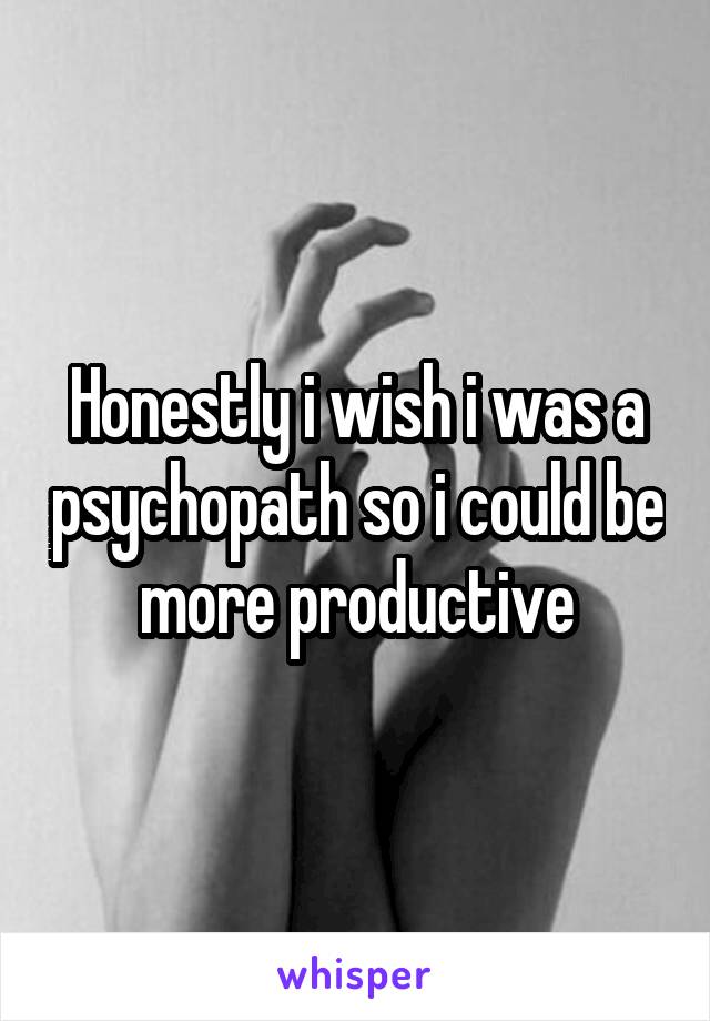 Honestly i wish i was a psychopath so i could be more productive