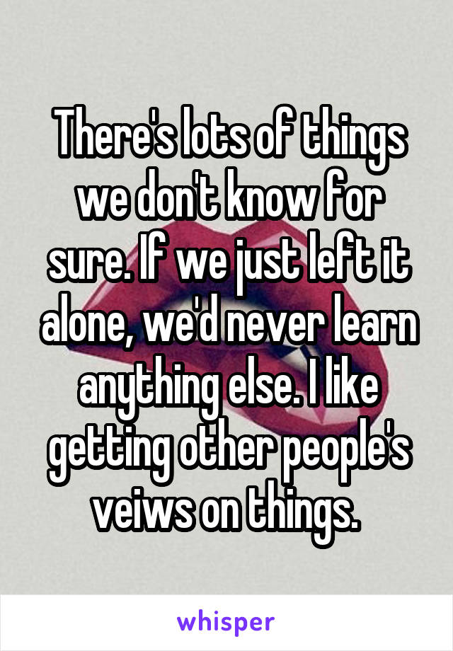 There's lots of things we don't know for sure. If we just left it alone, we'd never learn anything else. I like getting other people's veiws on things. 