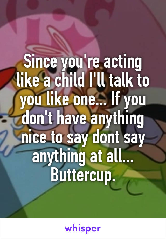 Since you're acting like a child I'll talk to you like one... If you don't have anything nice to say dont say anything at all... Buttercup.