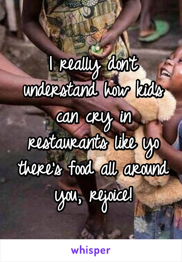 I really don't understand how kids can cry in restaurants like yo there's food all around you, rejoice!