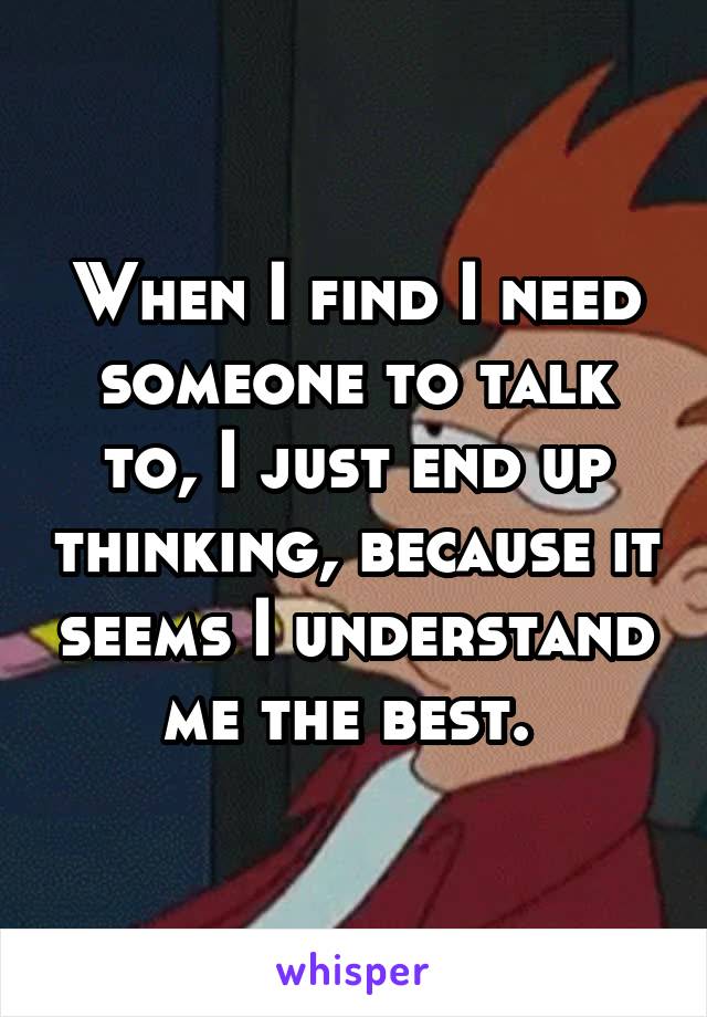 When I find I need someone to talk to, I just end up thinking, because it seems I understand me the best. 
