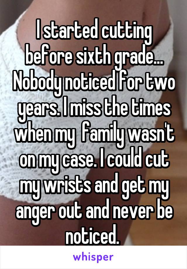 I started cutting before sixth grade... Nobody noticed for two years. I miss the times when my  family wasn't on my case. I could cut my wrists and get my anger out and never be noticed. 