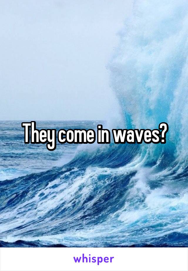 They come in waves?