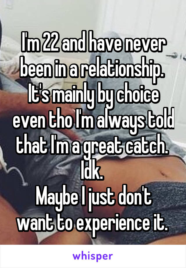 I'm 22 and have never been in a relationship. 
It's mainly by choice even tho I'm always told that I'm a great catch. 
Idk. 
Maybe I just don't want to experience it. 