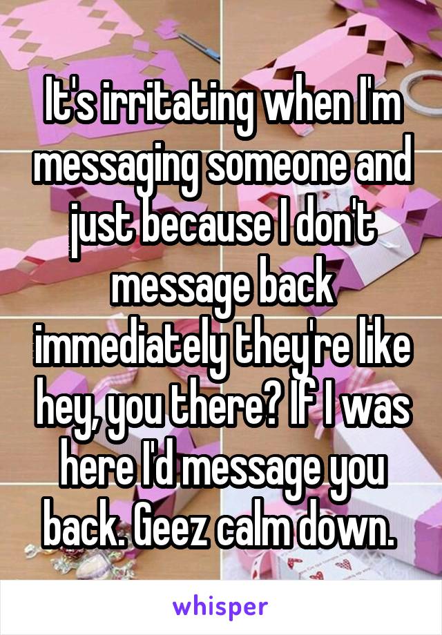 It's irritating when I'm messaging someone and just because I don't message back immediately they're like hey, you there? If I was here I'd message you back. Geez calm down. 