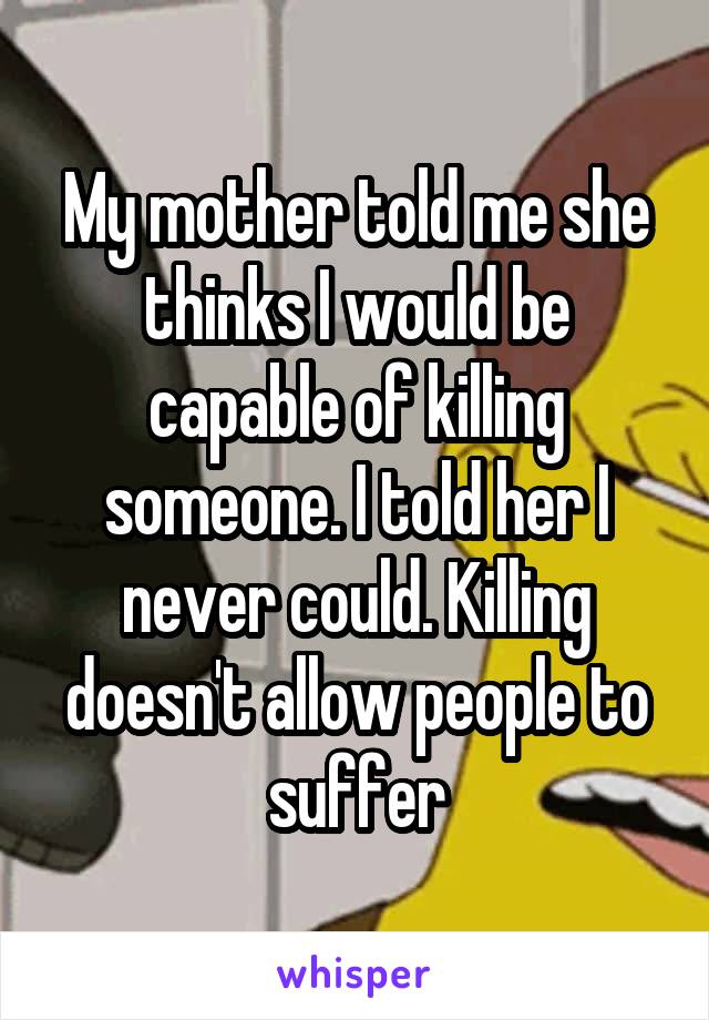 My mother told me she thinks I would be capable of killing someone. I told her I never could. Killing doesn't allow people to suffer