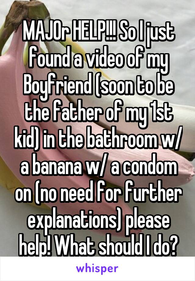 MAJOr HELP!!! So I just found a video of my Boyfriend (soon to be the father of my 1st kid) in the bathroom w/ a banana w/ a condom on (no need for further explanations) please help! What should I do?