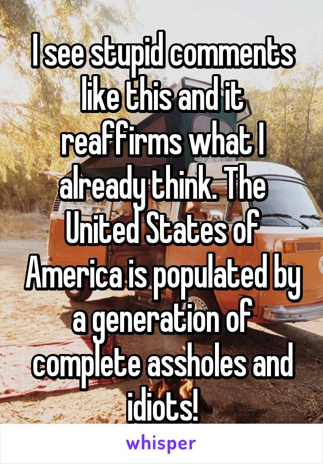 I see stupid comments like this and it reaffirms what I already think. The United States of America is populated by a generation of complete assholes and idiots!