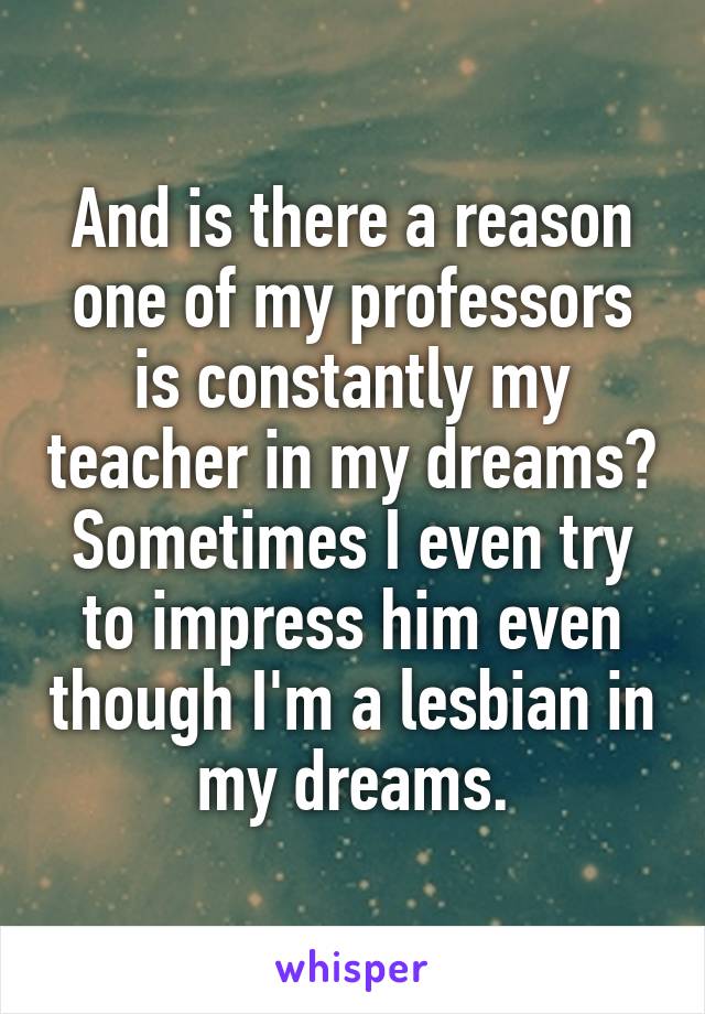 And is there a reason one of my professors is constantly my teacher in my dreams? Sometimes I even try to impress him even though I'm a lesbian in my dreams.