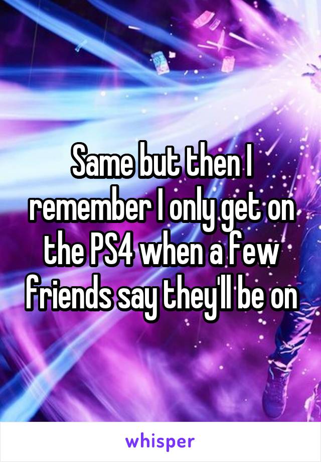 Same but then I remember I only get on the PS4 when a few friends say they'll be on