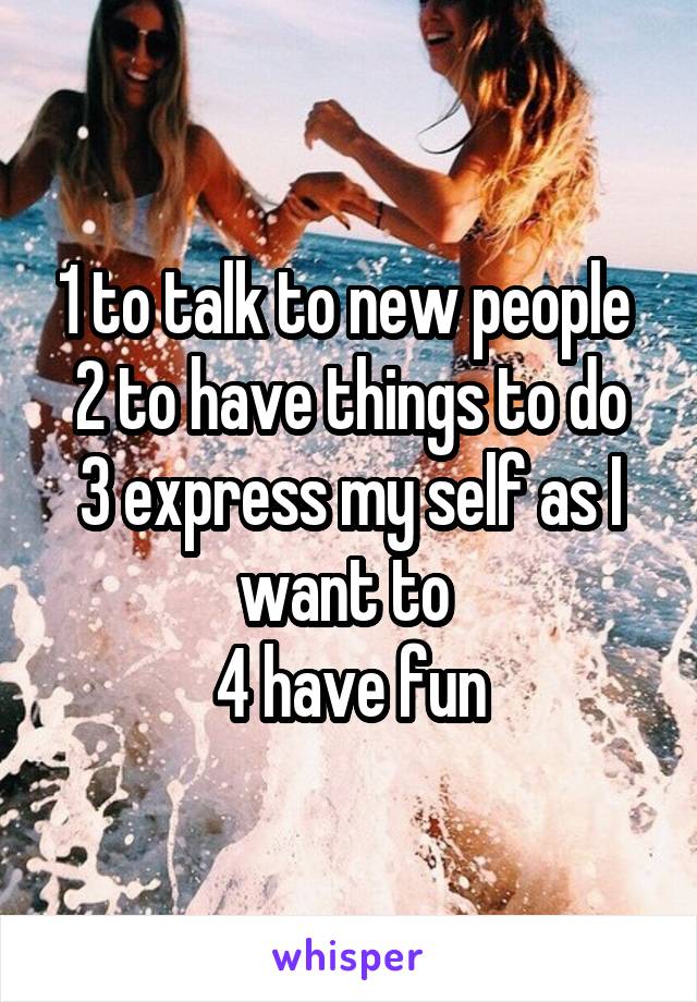1 to talk to new people 
2 to have things to do
3 express my self as I want to 
4 have fun