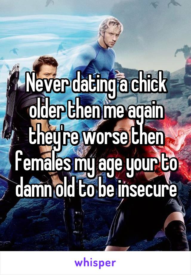 Never dating a chick older then me again they're worse then females my age your to damn old to be insecure