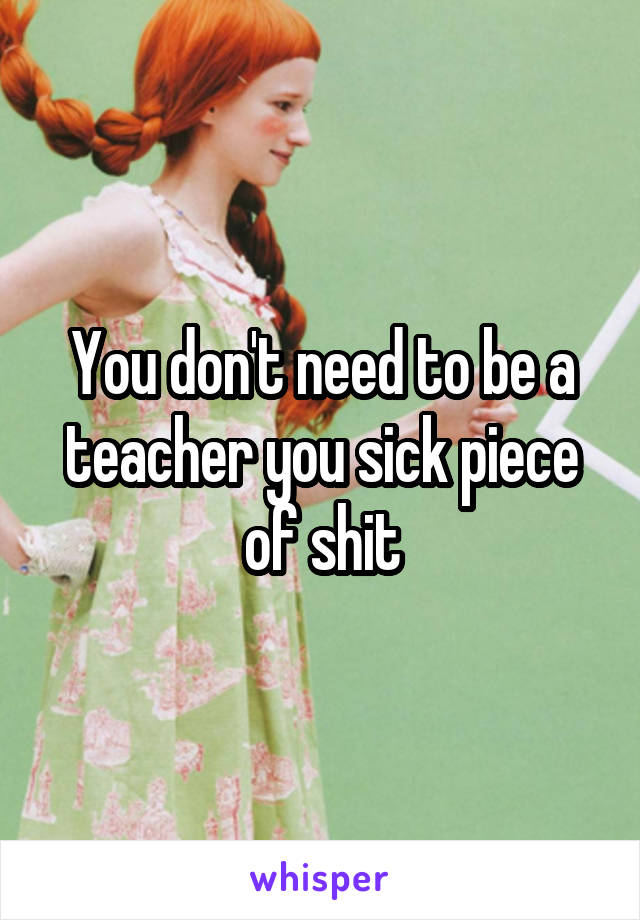 You don't need to be a teacher you sick piece of shit