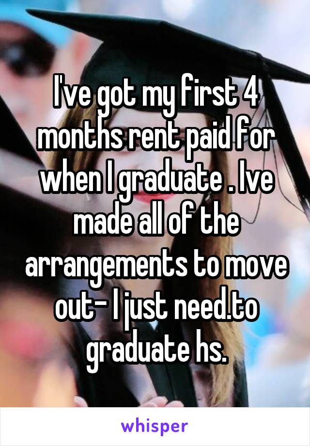 I've got my first 4 months rent paid for when I graduate . Ive made all of the arrangements to move out- I just need.to graduate hs.