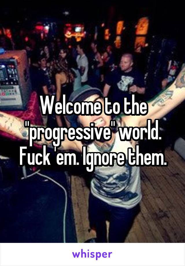 Welcome to the "progressive" world. Fuck 'em. Ignore them.