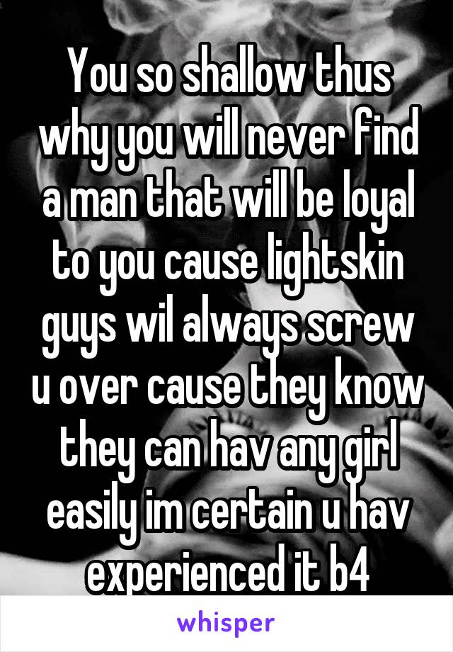 You so shallow thus why you will never find a man that will be loyal to you cause lightskin guys wil always screw u over cause they know they can hav any girl easily im certain u hav experienced it b4