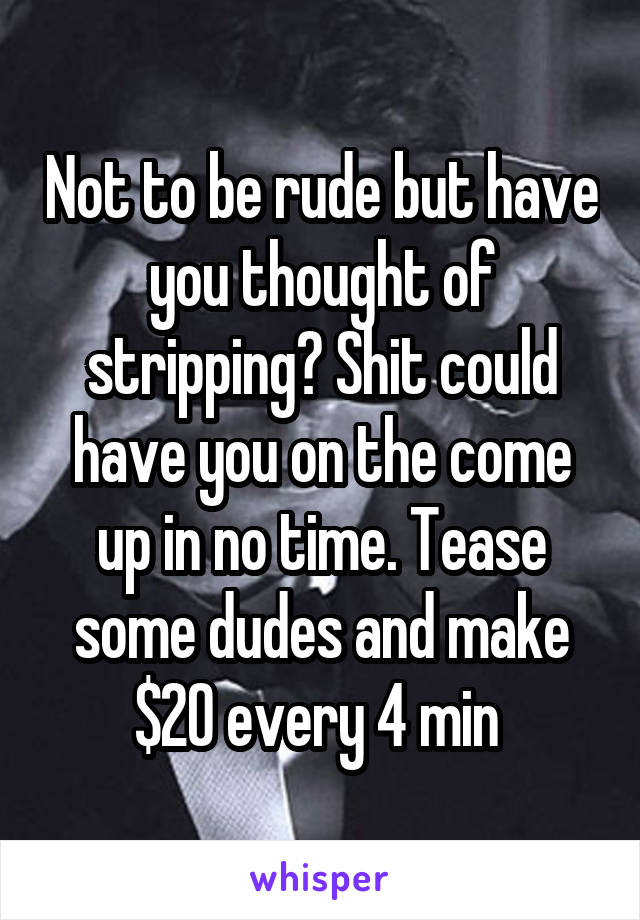 Not to be rude but have you thought of stripping? Shit could have you on the come up in no time. Tease some dudes and make $20 every 4 min 