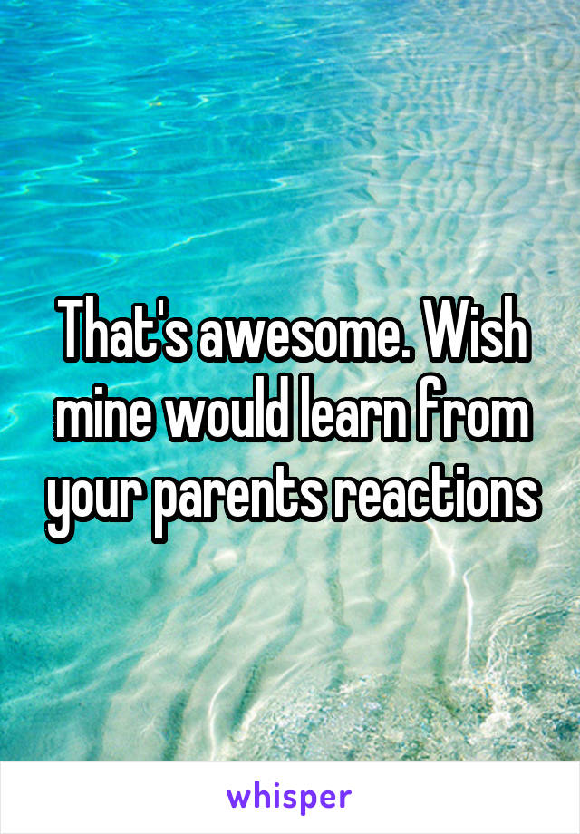That's awesome. Wish mine would learn from your parents reactions