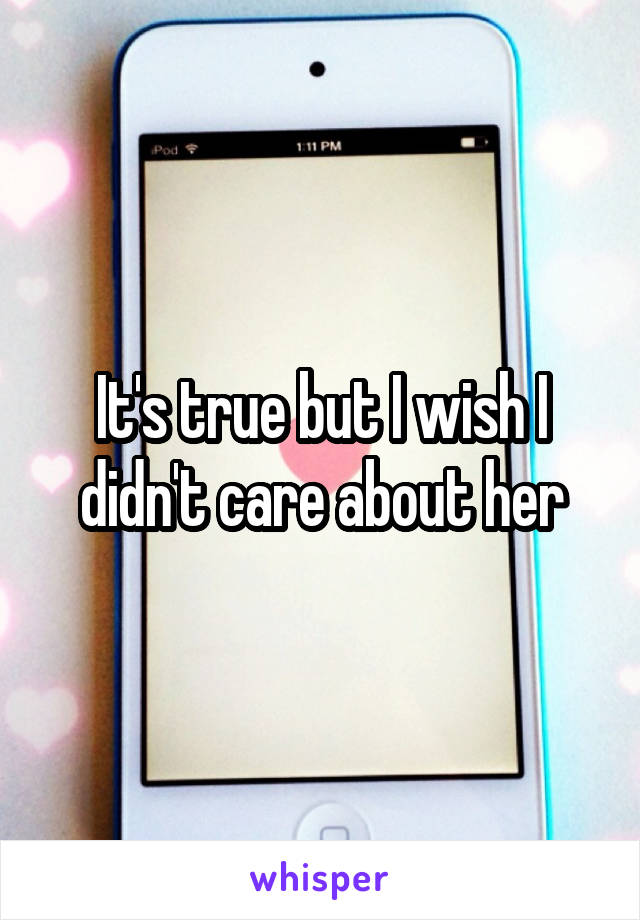 It's true but I wish I didn't care about her