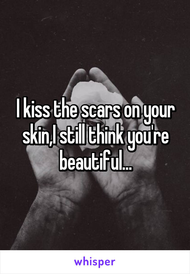 I kiss the scars on your skin,I still think you're beautiful...