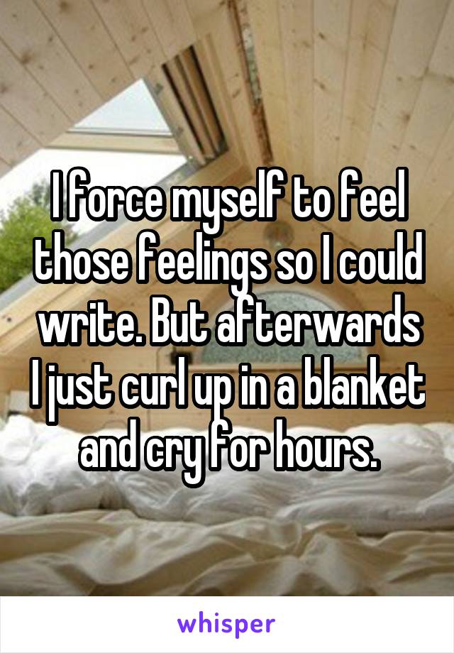 I force myself to feel those feelings so I could write. But afterwards I just curl up in a blanket and cry for hours.