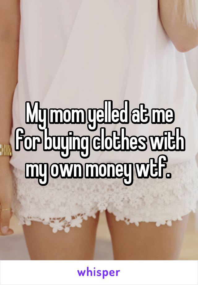 My mom yelled at me for buying clothes with my own money wtf. 