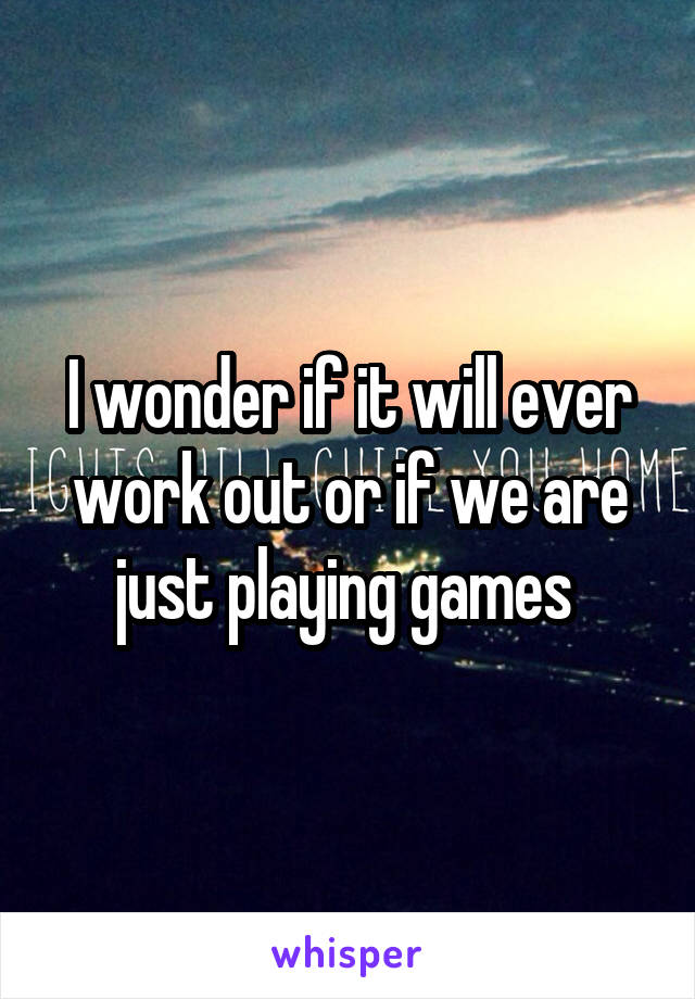 I wonder if it will ever work out or if we are just playing games 
